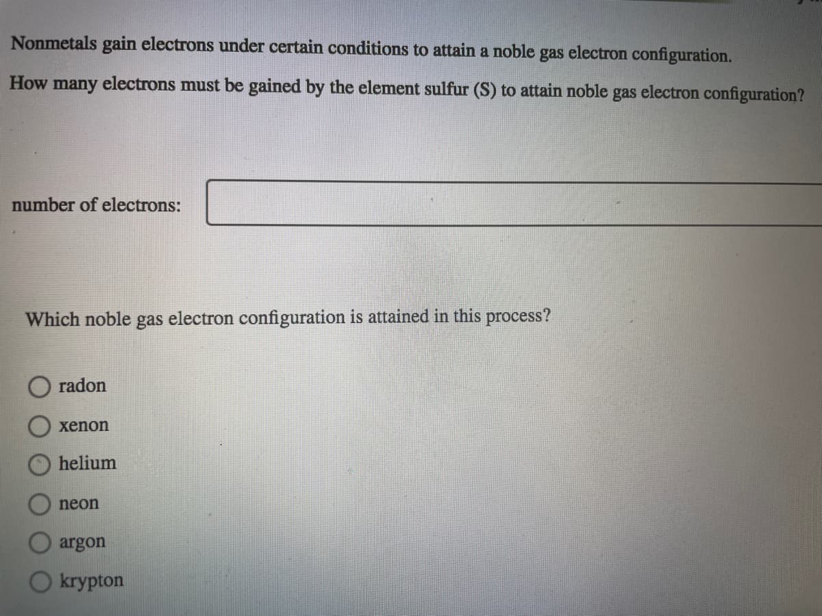 Nonmetals gain electrons under certain conditions to attain a noble gas electron configuration.
How many electrons must be gained by the element sulfur (S) to attain noble
electron configuration?
gas
number of electrons:
Which noble gas electron configuration is attained in this process?
radon
хenon
helium
neon
argon
krypton
