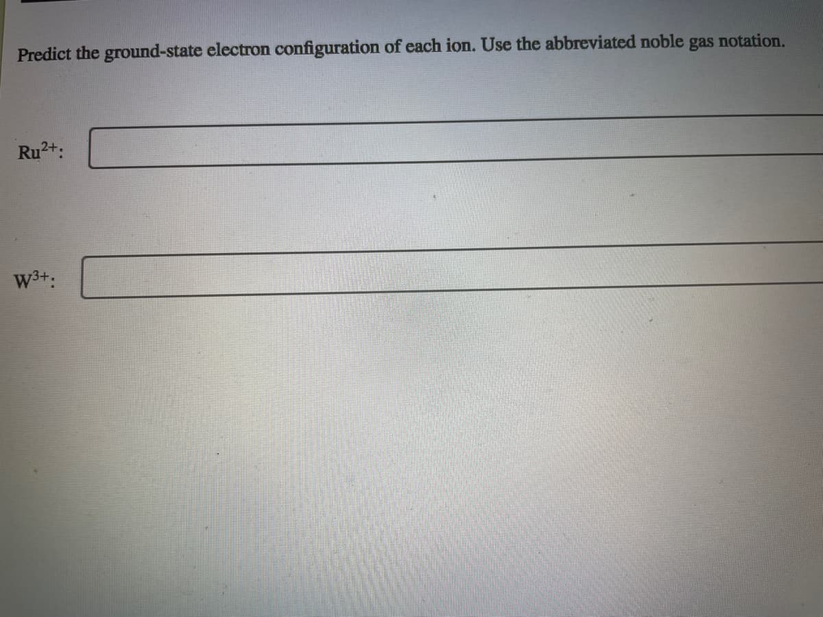 Predict the ground-state electron configuration of each ion. Use the abbreviated noble gas notation.
Ru2+:
W3+:
