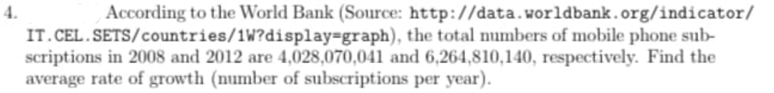 According to the World Bank (Source: http://data.worldbank.org/indicator/
IT.CEL. SETS/countries/1W?display=graph), the total numbers of mobile phone sub-
scriptions in 2008 and 2012 are 4,028,070,041 and 6,264,810,140, respectively. Find the
average rate of growth (number of subscriptions per year).
