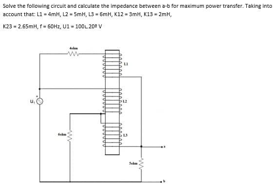 Solve the following circuit and calculate the impedance between a-b for maximum power transfer. Taking into
account that: L1 = 4mH, L2 = 5mH, L3 = 6mH, K12 = 3mH, K13 = 2mH,
K23 = 2.65mH, f = 60H2, U1 = 100L 20° V
dohm
w-
Gohm
Seh
