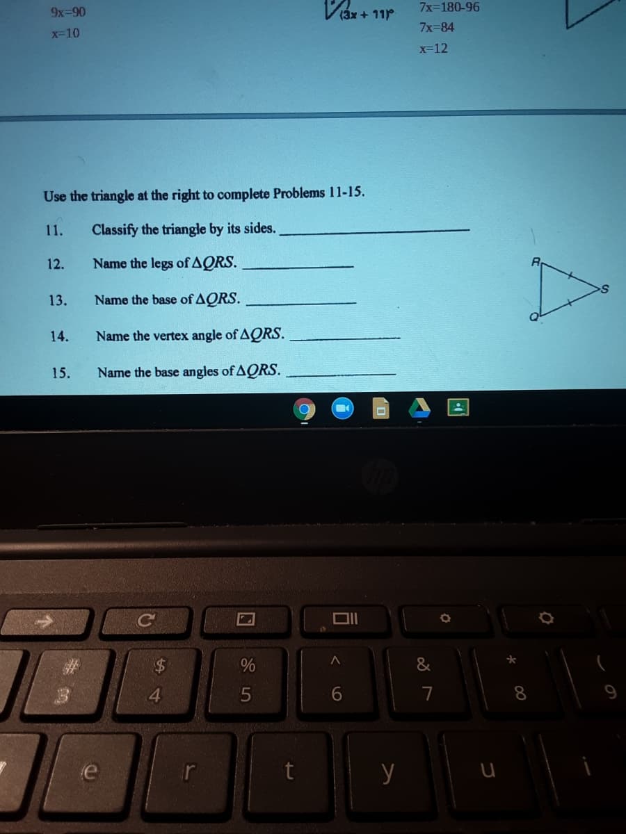 7x=180-96
9x-90
(3x + 11°
7x-84
x-10
x-12
Use the triangle at the right to complete Problems 11-15.
11.
Classify the triangle by its sides.
12.
Name the legs of AQRS.
13.
Name the base of AQRS.
14.
Name the vertex angle of AQRS.
15.
Name the base angles of AQRS.
*
%$4
&
4.
6.
7
e
y
