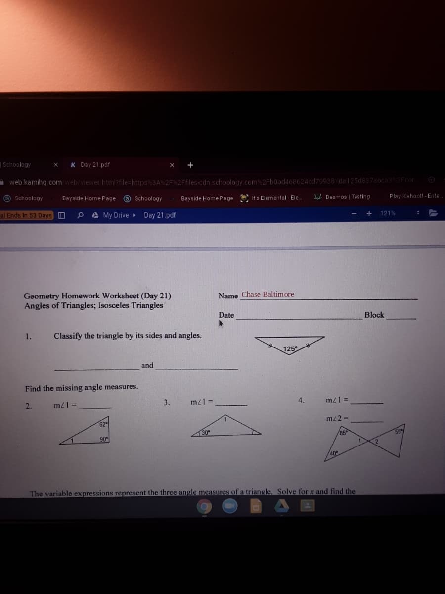| Schoology
K Day 21.pdf
- web kamihq.com web/viewer htmPfle=https%3A%2F%2Ffiles-cdn.schoology.com 2Fbobd468624cd799381da125d837aocas3Fcon
O Schoology
Bayside Home Page 9 Schoology
Bayside Home Page
It's Elemental - Ele.
Jace Desmos | Testing
Play Kahoot! - Ente
al Ends In 53 Days O
A My Drive Day 21.pdf
121%
Name Chase Baltimore
Geometry Homework Worksheet (Day 21)
Angles of Triangles; Isosceles Triangles
Date
Block
1.
Classify the triangle by its sides and angles.
125
and
Find the missing angle measures.
mzl =
3.
mzl =
4.
m21 =
2.
mz2 =
30
85
90°
2
/40
The variable expressions represent the three angle measures of a triangle., Solve for x and find the

