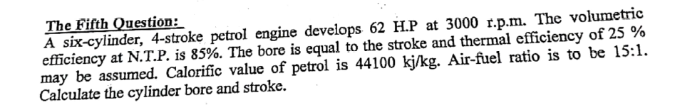 The Fifth Question:
A six-cylinder, 4-stroke petrol engine develops 62 H.P at 3000 r.p.m. The volumetric
efficiency at N.T.P. is 85%. The bore is equal to the stroke and thermal efficiency of 25 %
may be assumed. Calorific value of petrol is 44100 kj/kg. Air-fuel ratio is to be 15:1.
Calculate the cylinder bore and stroke.
