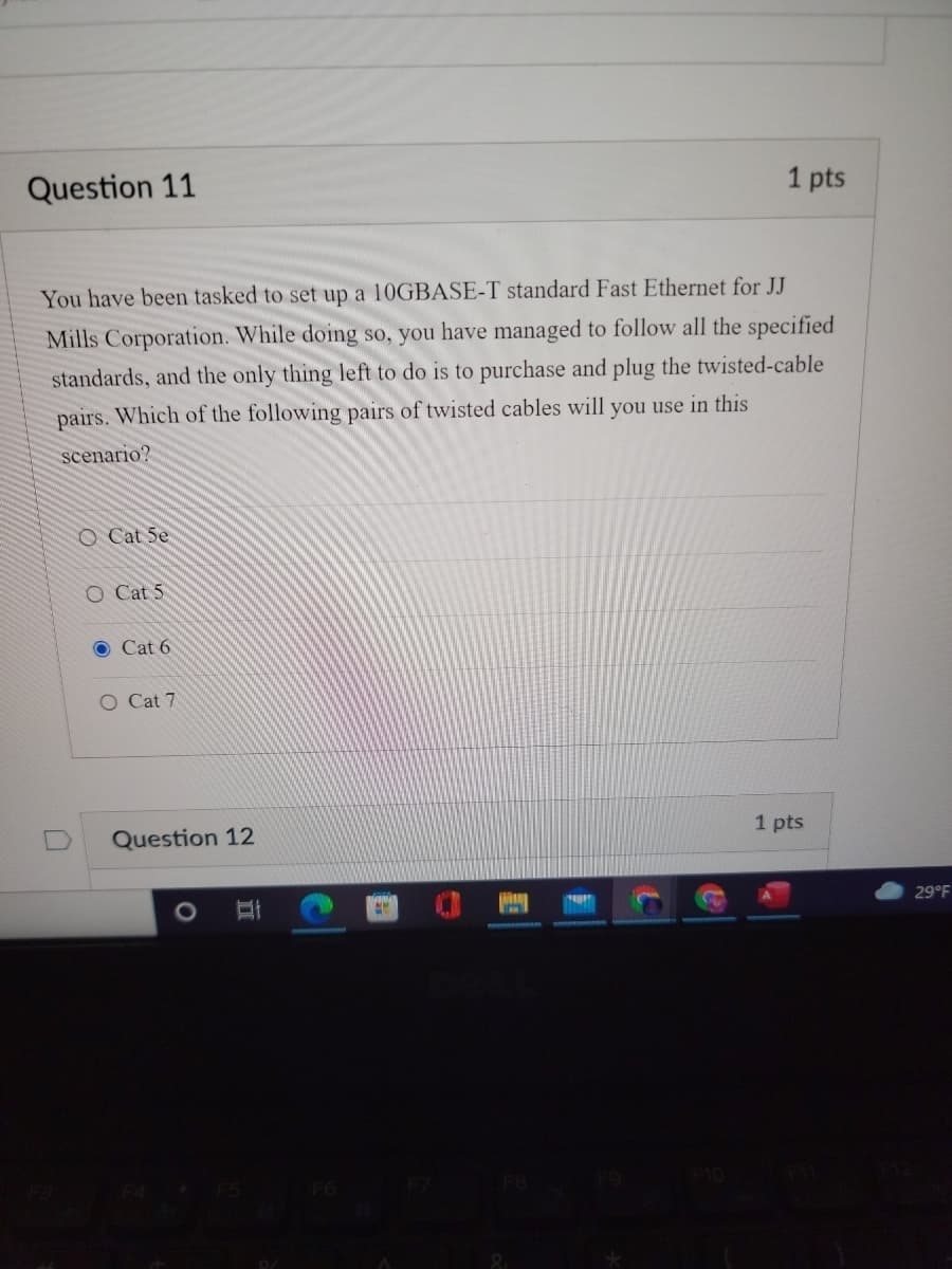 Question 11
1 pts
You have been tasked to set up a 10GBASE-T standard Fast Ethernet for JJ
Mills Corporation. While doing so, you have managed to follow all the specified
standards, and the only thing left to do is to purchase and plug the twisted-cable
pairs. Which of the following pairs of twisted cables will you use in this
scenario?
O Cat 5e
O Cat 5
Cat 6
O Cat 7
Question 12
1 pts
29°F
