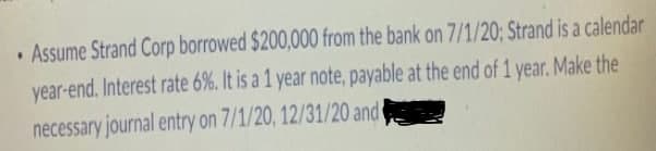 • Assume Strand Corp borrowed $200,000 from the bank on 7/1/20; Strand is a calendar
year-end. Interest rate 6%. It is a 1 year note, payable at the end of 1 year. Make the
necessary journal entry on 7/1/20, 12/31/20 and
