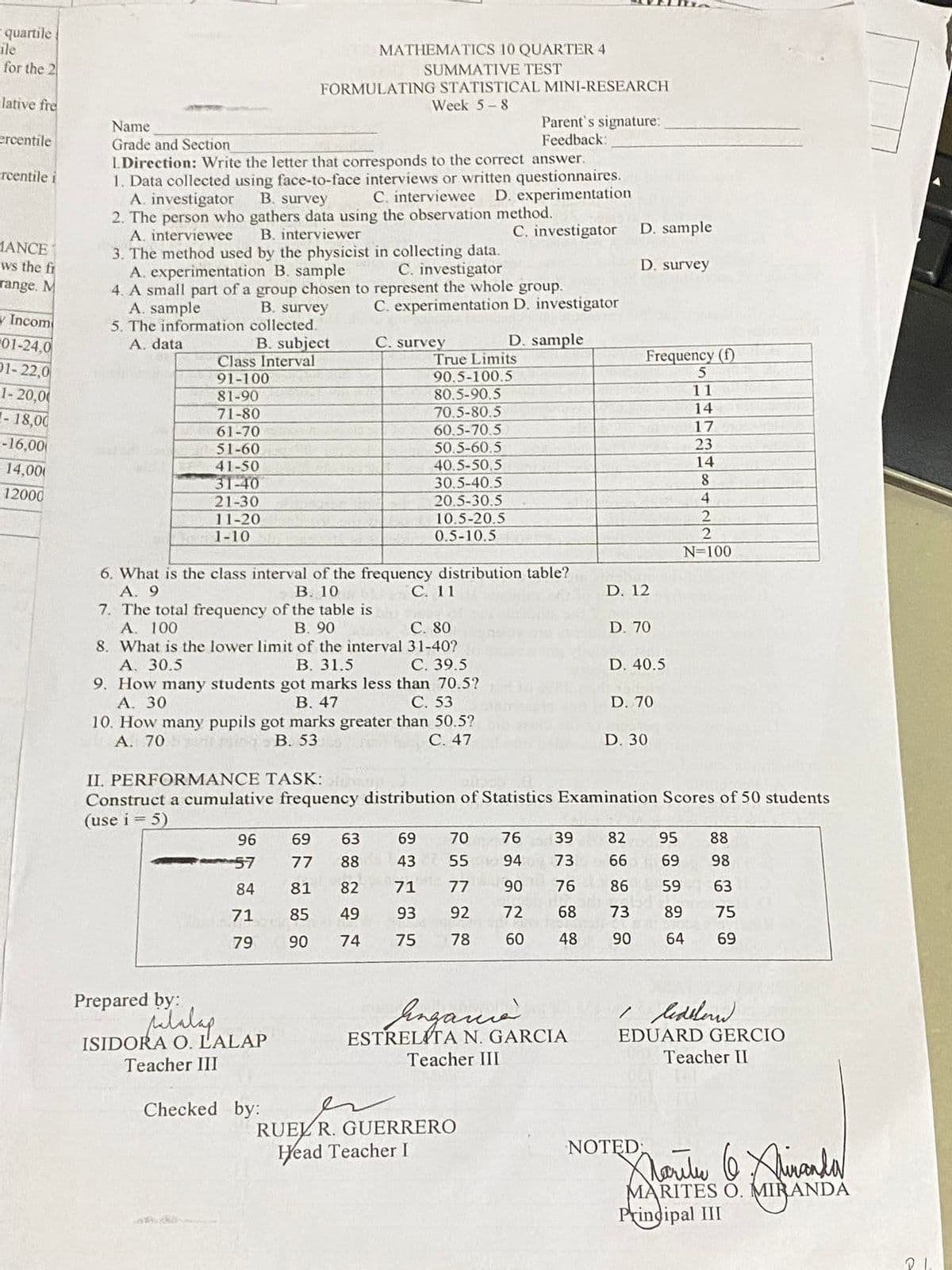 quartile
ile
for the 2
lative fre
ercentile
rcentile i
MANCE
ws the fi
range. M
y Incom
01-24.0
01-22,0
1-20,00
-18,00
-16,00
14,000
12000
MATHEMATICS 10 QUARTER 4
SUMMATIVE TEST
FORMULATING STATISTICAL MINI-RESEARCH
Week 5-8
Name
Parent's signature:
Feedback:
Grade and Section
I.Direction: Write the letter that corresponds to the correct answer.
1. Data collected using face-to-face interviews or written questionnaires.
A. investigator
B. survey
C. interviewee D. experimentation
2. The person who gathers data using the observation method.
A. interviewee
B. interviewer
C. investigator
3. The method used by the physicist in collecting data.
A. experimentation B. sample
C. investigator
4. A small part of a group chosen to represent the whole group.
A. sample
B. survey
C. experimentation D. investigator
5. The information
collected.
A. data
C. survey
D. sample
B. subject
Class Interval
91-100
True Limits
90.5-100.5
80.5-90.5
81-90
71-80
70,5-80.5
61-70
60.5-70.5
51-60
50.5-60.5
41-50
40.5-50.5
31-40
30.5-40.5
21-30
20.5-30.5
11-20
10.5-20.5
1-10
0.5-10.5
6. What is the class interval of the frequency distribution table?
A. 9
B. 10
C. 11
7. The total frequency of the table is
A. 100
B. 90
8. What is the lower limit of the interval
C. 80
31-40?
C. 39.5
A. 30.5
B. 31.5
9. How many students got marks less than 70.5?
A. 30
B. 47
C. 53
10. How many pupils got marks greater than 50.5?
A. 70
B. 53
C. 47
D. 30
II. PERFORMANCE TASK:
Construct a cumulative frequency distribution of Statistics Examination Scores of 50 students
(use i = 5)
96
69
63
69
70
76
39
82 95 88
57
77 88 43
55
94 73
66
69 98
Ho
84
81
82
71
77
90
76
86
59
63
71
85
49
93
92
72
68
73 89
75
79
90
74
75
78
60
48
90
64
69
Prepared by:
palalap
Enganià.
Redblend
EDUARD GERCIO
Teacher II
ISIDORA O. L'ALAP
ESTRELITA N. GARCIA
Teacher III
Teacher III
Checked by:
Marite 6 Xhinanda
MARITES O. MIRANDA
MIRANDA
Principal III
ململ
RUEL R. GUERRERO
Head Teacher I
D. sample
D. survey
Frequency (f)
5
11
14
17
23
14
8
4
2
2
N=100
D. 12
D. 70
D. 40.5
D. 70
NOTED: