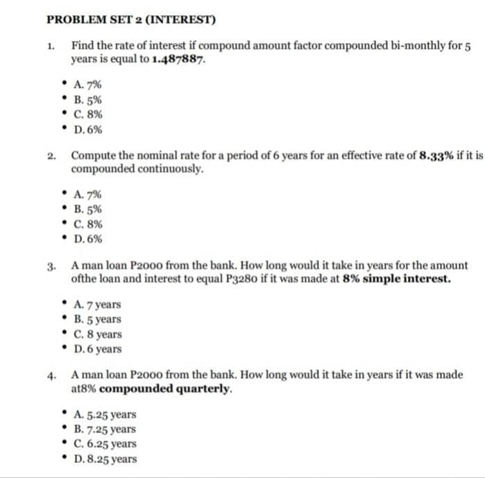 PROBLEM SET 2 (INTEREST)
Find the rate of interest if compound amount factor compounded bi-monthly for 5
years is equal to 1.487887.
1.
• A. 7%
. В. 5%
• C. 8%
• D. 6%
2. Compute the nominal rate for a period of 6 years for an effective rate of 8.33% if it is
compounded continuously.
• A. 7%
• B. 5%
• C. 8%
• D. 6%
3. A man loan P2000 from the bank. How long would it take in years for the amount
ofthe loan and interest to equal P3280 if it was made at 8% simple interest.
• A. 7 years
. В. 5 years
• C. 8 years
• D.6 years
4. A man loan P2000 from the bank. How long would it take in years if it was made
at8% compounded quarterly.
A. 5.25 years
B. 7.25 years
• C. 6.25 years
• D.8.25 years
