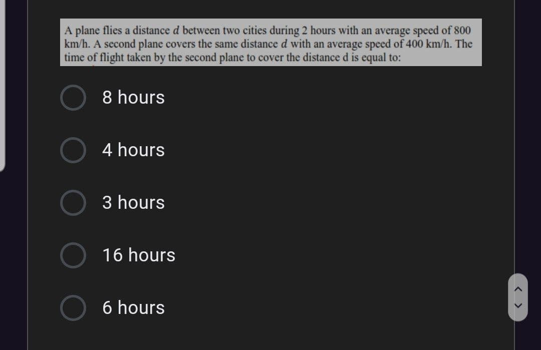 A plane flies a distance d between two cities during 2 hours with an average speed of 800
km/h. A second plane covers the same distance d with an average speed of 400 km/h. The
time of flight taken by the second plane to cover the distance d is equal to:
8 hours
4 hours
3 hours
16 hours
6 hours
