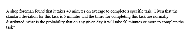 A shop foreman found that it takes 40 minutes on average to complete a specific task. Given that the
standard deviation for this task is 5 minutes and the times for completing this task are normally
distributed, what is the probability that on any given day it will take 50 minutes or more to complete the
task?
