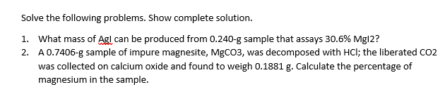 Solve the following problems. Show complete solution.
1. What mass of Agl can be produced from 0.240-g sample that assays 30.6% Mgl2?
2. A0.7406-g sample of impure magnesite, MGCO3, was decomposed with HCI; the liberated CO2
was collected on calcium oxide and found to weigh 0.1881 g. Calculate the percentage of
magnesium in the sample.
