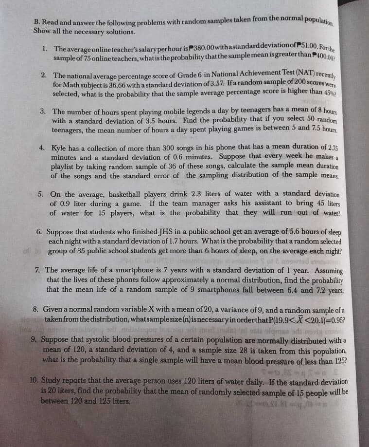 B, Read and answer the following problems with random samples taken from the normal population.
Show all the necessary solutions.
1. Theaverage onlineteacher's salaryperhour is P380.00withastandarddeviationof P51.00. Fors
sample of 75 online teachers, what is the probability that the sample mean is greater thanP400.00
2. The national average percentage score of Grade 6 in National Achievement Test (NAT) recenul
for Math subject is 36.66 with a standard deviation of 3.57. Ifa random sample of 200 scores w
selected, what is the probability that the sample average percentage score is higher than 45
3. The number of hours spent playing mobile legends a day by teenagers has a mean of 8 hour
with a standard deviation of 3.5 hours. Find the probability that if you select 50 random
teenagers, the mean number of hours a day spent playing games is between 5 and 7.5 hours
4. Kyle has a collection of more than 300 songs in his phone that has a mean duration of 2.75
minutes and a standard deviation of 0.6 minutes. Suppose that every week he makes a
playlist by taking random sample of 36 of these songs, calculate the sample mean duration
of the songs and the standard error of the sampling distribution of the sample means.
5. On the average, basketball players drink 2.3 liters of water with a standard deviation
of 0.9 liter during a game. If the team manager asks his assistant to bring 45 liters
of water for 15 players, what is the probability that they will run out of water?
6. Suppose that students who finished JHS in a public school get an average of 5.6 hours of sleep
each night with a standard deviation of 1.7 hours. What is the probability that a random selected
group of 35 public school students get more than 6 hours of sleep, on the average each night?
7. The average life of a smartphone is 7 years with a standard deviation of 1 year. Assuming
that the lives of these phones follow approximately a normal distribution, find the probability
that the mean life of a random sample of 9 smartphones fall between 6.4 and 7.2 years.
8. Given a normal random variable X with a mean of 20, a variance of 9, and a random sample of n
takenfrom the distribution, whatsamplesize (n)isnecessaryinorderthat P(19.9< X <20.1)=0.95?
ba Je o n ge.dtagoy lmon sdi l.dat s via
9. Suppose that systolic blood pressures of a certain population are normally distributed with a
mean of 120, a standard deviation of 4, and a sample size 28 is taken from this population,
what is the probability that a single sample will have a mean blood pressure of less than 125?
ssda alqmsa ads
10. Study reports that the average person uses 120 liters of water daily. If the standard deviation
is 20 liters, find the probability that the mean of randomly selected sample of 15 people will be
between 120 and 125 liters.
