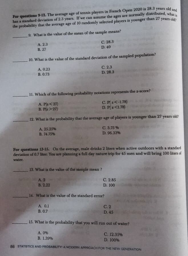 For questions 9-12. The average age of tennis players in French Open 2020 is 28.3 years old and
has a standard deviation of 2.3 years. If we can assume the ages are normally distributed, what
the probability that the average age of 10 randomly selected players is younger than 27 years old?
9. What is the value of the mean of the sample means?
C. 28.3
D. 40
A. 2.3
В. 27
10. What is the value of the standard deviation of the sampled population?
С. 2.3
D. 28.3
A. 0.23
В. 0.73
11. Which of the following probability notations represents the z-score?
A. P(z<27)
B. P(z>27)
C. P( z<-1.78)
D. P( z<1.78)
12. What is the probability that the average age of players is younger than 27 years old?
A. 25.25%
C. 3.75 %
B. 74.75%
D. 96.33%
For questions 13-15. On the average, male drinks 2 liters when active outdoors with a standard
deviation of 0.7 liter. You are planning a full day nature trip for 45 men and will bring 100 liters of
water.
13. What is the value of the sample mean ?
А.2
С. 2.85
В. 2.22
D. 100
14. What is the value of the standard error?
A. 0.1
С.2
В. 0.7
D. 45
15. What is the probability that you will run out of water?
A. 0%
C. 12.35%
В. 1.39%
D. 100%
86 STATISTICS AND PROBABILITY: A MODERN APPROACH FOR THE NEW GENERATION
