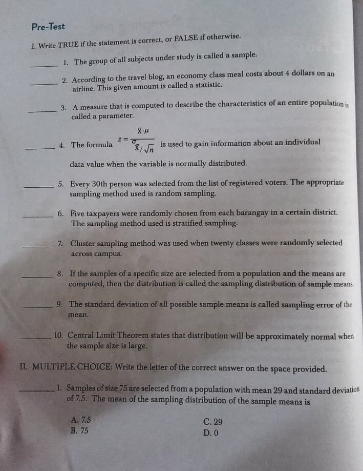 Pre-Test
I. Write TRUE if the statement is correct, or FALSE if otherwise.
1. The group of all subjects under study is called a sample.
2. According to the travel blog, an economy class meal costs about 4 dollars on an
airline. This given amount is called a statistic.
3. A measure that is computed to describe the characteristics of an entire population i
called a parameter.
X-H
4. The formula
is used to gain information about an individual
data value when the variable is normally distributed.
5. Every 30th person was selected from the list of registered voters. The appropriate
sampling method used is random sampling.
6. Five taxpayers were randomly chosen from each barangay in a certain district.
The sampling method used is stratified sampling.
7. Cluster sampling method was used when twenty classes were randomly selected
across campus.
8. If the samples of a specific size are selected from a population and the means are
computed, then the distribution is called the sampling distribution of sample means.
9. The standard deviation of all possible sample means is called sampling error of the
mean.
10. Central Limit Theorem states that distribution will be approximately normal when
the sample size is large.
II. MULTIPLE CHOICE: Write the letter of the correct answer on the space provided.
1. Samples of size 75 are selected from a population with mean 29 and standard deviation
of 7.5. The mean of the sampling distribution of the sample means is
A. 7.5
С. 29
В. 75
D. 0
