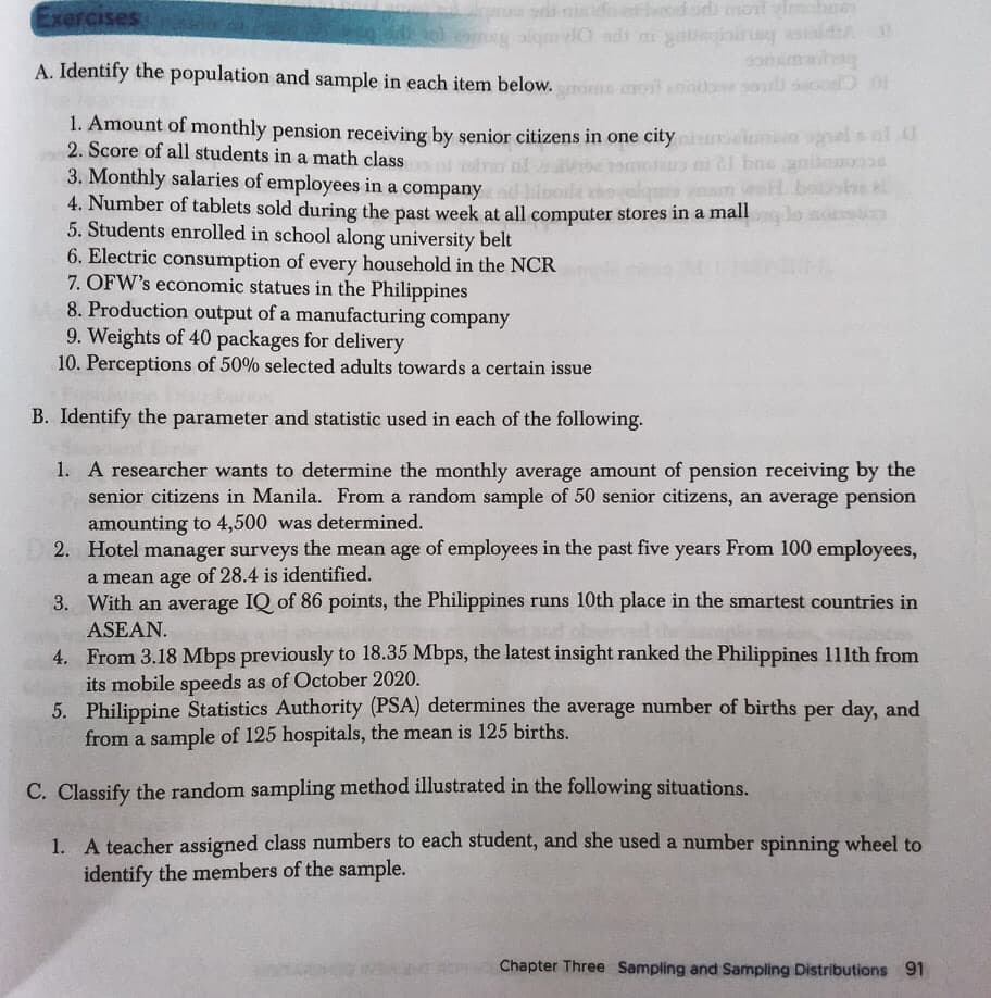 Exercises
i niide or monl elmabee
aigmdO adi ni yalleiir siald
La sld
A. Identify the population and sample in each item below.roms mot enob so
1. Amount of monthly pension receiving by senior citizens in one city elunamelsal
2. Score of all students in a math class
od ro nl
i l bnsanileoe
3. Monthly salaries of employees in a company lorle ehovelqmi yamn eoll bose k
4. Number of tablets sold during the past week at all computer stores in a mall
5. Students enrolled in school along university belt
6. Electric consumption of every household in the NCR
7. OFW's economic statues in the Philippines
8. Production output of a manufacturing company
9. Weights of 40 packages for delivery
10. Perceptions of 50% selected adults towards a certain issue
B. Identify the parameter and statistic used in each of the following.
1. A researcher wants to determine the monthly average amount of pension receiving by the
senior citizens in Manila. From a random sample of 50 senior citizens, an average pension
amounting to 4,500 was determined.
2. Hotel manager surveys the mean age of employees in the past five years From 100 employees,
a mean age of 28.4 is identified.
3. With an average IQ of 86 points, the Philippines runs 10th place in the smartest countries in
ASEAN.
4. From 3.18 Mbps previously to 18.35 Mbps, the latest insight ranked the Philippines 111th from
its mobile speeds as of October 2020.
5. Philippine Statistics Authority (PSA) determines the average number of births per day, and
from a sample of 125 hospitals, the mean is 125 births.
C. Classify the random sampling method illustrated in the following situations.
1. A teacher assigned class numbers to each student, and she used a number spinning wheel to
identify the members of the sample.
Chapter Three Sampiling and Sampling Distributions 91
