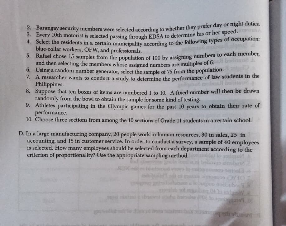 2. Barangay security members were selected according to whether they prefer day or night duties.
3. Every 10th motorist is selected passing through EDSA to determine his or her speed.
4. Select the residents in a certain municipality according to the following types
blue-collar workers, OFW, and professionals.
5. Rafael chose 15 samples from the population of 100 by assigning numbers to each member,
and then selecting the members whose assigned numbers are multiples of 6.
6. Using a random number generator, select the sample of 75 from the population.
7. A researcher wants to conduct a study to determine the performance of law students in the
Philippines.
8. Suppose that ten boxes of items are numbered 1 to 10. A fixed number will then be drawn
randomly from the bowl to obtain the sample for some kind of testing.
9. Athletes participating in the Olympic games for the past 10 years to obtain their rate of
performance.
10. Choose three sections from among the 10 sections of Grade 11 students in a certain school.
of
occupation:
anilgme mobrl boiteu
D. In a large manufacturing company, 20 people work in human resources, 30 in sales, 25 in
accounting, and 15 in customer service. In order to conduct a survey, a sample of 40 employees
is selected. How many employees should be selected from each department according to the
criterion of proportionality? Use the appropriate sampling method.
gnola lood
mbard
di i
s louqo nobbebon
Colbin
ilab wt.
ongbneo arung
eburl ts batolse o agoiga D
bas
