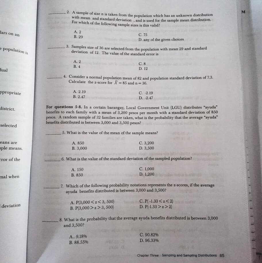 M
2. A sample of size n is taken from the population which has an unknown distribution
with mean and standard deviation and is used for the sample mean distribution.
For which of the following sample sizes is this valid?
Jars on an
A. 2
С. 75
D. any of the given choices
В. 29
- 3. Samples size of 36 are selected from the population with mean 29 and standard
deviation of 12. The value of the standard error is
e population is
A. 2
C. 8
В. 4
D. 12
dual
4. Consider a normal population mean of 82 and population standard deviation of 7.3.
Calculate the z-score for X = 85 and n = 36.
%3D
ppropriate
А. 2.19
В. 2.47
C. -2.19
D. 2.47
For questions 5-8. In a certain barangay, Local Government Unit (LGU) distributes "ayuda"
benefits to each family with a mean of 3,200 pesos per month with a standard deviation of 850
pesos. A random sample of 32 families are taken, what is the probability that the average "ayuda"
benefits distributed is between 3,000 and 3,500 pesos?
district.
selected
5. What is the value of the mean of the sample means?
eans are
С. 3,200
D. 3,500
A. 850
aple means.
В. 3,000
cror of the
6. What is the value of the standard deviation of the sampled population?
A. 150
В. 850
C. 1,000
D. 1,200
mal when
7. Which of the following probability notations represents the z-scores, if the average
ayuda benefits distributed is between 3,000 and 3,500?
A. P(3,000<z< 3, 500)
B. P(3,000>z>3, 500)
C. P( -1.33 <z<2)
D. P(-1.33 >z>2)
deviation
8. What is the probability that the average ayuda benefits distributed is between 3,000
and 3,500?
C. 90.82%
A.. 9.18%
D. 96.33%
B. 88.55%
Chapter Three Sampling and Sampling Distributions 85
