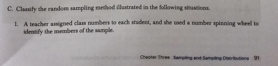 C. Classify the random sampling method illustrated in the following situations.
1. A teacher assigned class numbers to each student, and she used a number spinning wheel to
identify the members of the sample.
Chapter Three Sampling and Sampling Distributions 91
