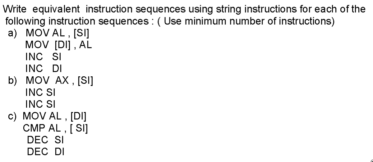 Write equivalent instruction sequences using string instructions for each of the
following instruction sequences : ( Use minimum number of instructions)
a) MOV AL , [S]
MOV [DI] , AL
INC SI
INC DI
b) MOV AX , [SI]
INC SI
INC SI
c) MOV AL ,
[DI]
CMP AL , [ SI]
DEC SI
DEC DI
