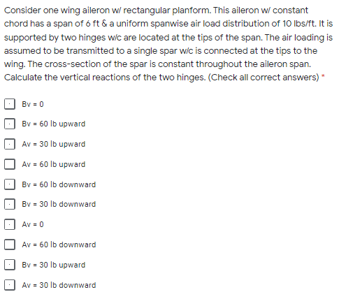 Consider one wing aileron w/ rectangular planform. This aileron w/ constant
chord has a span of ó ft & a uniform spanwise air load distribution of 10 Ibs/ft. It is
supported by two hinges w/c are located at the tips of the span. The air loading is
assumed to be transmitted to a single spar wic is connected at the tips to the
wing. The cross-section of the spar is constant throughout the aileron span.
Calculate the vertical reactions of the two hinges. (Check all correct answers) *
Bv = 0
Bv = 60 lb upward
Av = 30 lb upward
Av = 60 lb upward
Bv = 60 lb downward
Bv = 30 lb downward
Av = 0
Av = 60 lb downward
Bv = 30 lb upward
Av = 30 lb downward
