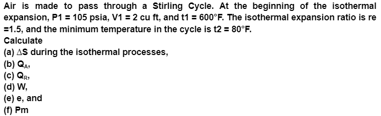 Air is made to pass through a Stirling Cycle. At the beginning of the isothermal
expansion, P1 = 105 psia, V1 = 2 cu ft, and t1 = 600°F. The isothermal expansion ratio is re
=1.5, and the minimum temperature in the cycle is t2 = 80°F.
Calculate
(a) AS during the isothermal processes,
(b) QA,
(c) QR,
(d) W,
(e) e, and
(f) Pm
