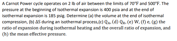 A Carnot Power cycle operates on 2 Ib of air between the limits of 70°F and 500°F. The
pressure at the beginning of Isothermal expansion is 400 psia and at the end of
isothermal expansion is 185 psig. Determine (a) the volume at the end of isothermal
compression, (b) AS during an isothermal process,(c) Qa, (d) Qr. (e) W, (f) e, (g) the
ratio of expansion during isothermal heating and the overall ratio of expansion, and
(h) the mean effective pressure.
