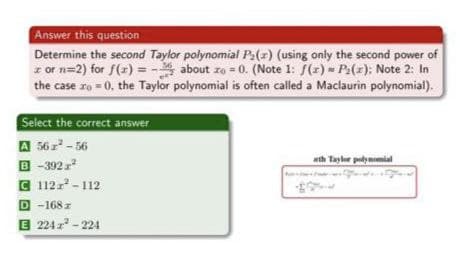 Answer this question
Determine the second Taylor polynomial P:(z) (using only the second power of
z or n=2) for f(r) =- about zo = 0. (Note 1: f(r) - P:(z); Note 2: In
the case ro = 0, the Taylor polynomial is often called a Maclaurin polynomial).
Select the correct answer
A 56z - 56
B -392
C 112 - 112
D -168 z
E 224 - 224
wth Tayler polymemial
