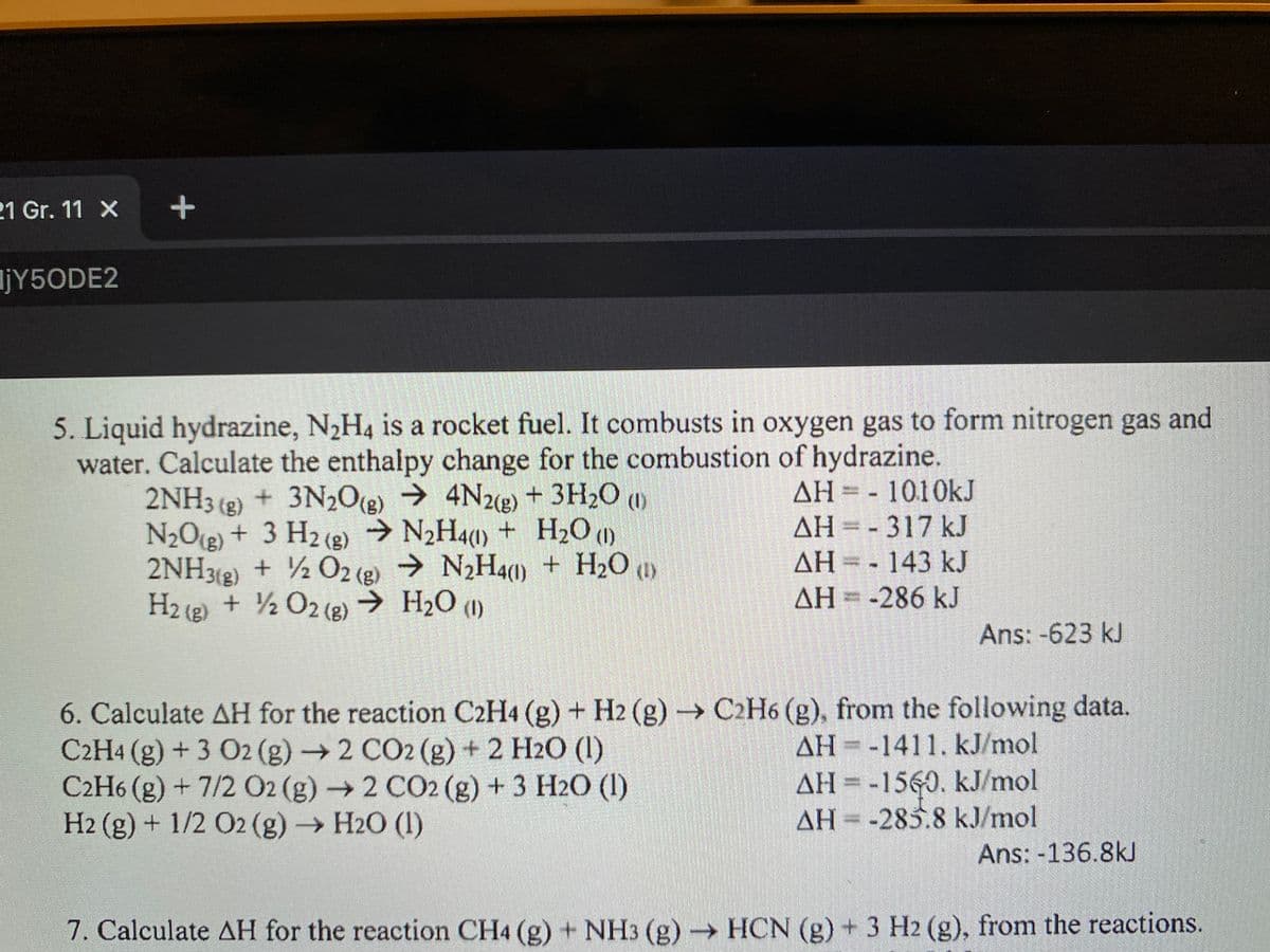 21 Gr. 11 X
ljY5ODE2
5. Liquid hydrazine, N2H4 is a rocket fuel. It combusts in oxygen gas to form nitrogen gas and
water. Calculate the enthalpy change for the combustion of hydrazine.
2NH3 (2) + 3N20g) → 4N22) + 3H2O w
N2O(g) + 3 H2 (2) → N2H4(1) + H20 (1)
2NH3(2) + ½ 02 (g) → N2H41) + H2O (1)
H2 (e) + ½ O2 (2) → H2O (1)
()
AH = - 1010kJ
+ H2O (1)
AH= -317 kJ
AH = - 143 kJ
AH=-286 kJ
Ans: -623 kJ
6. Calculate AH for the reaction C2H4 (g) + H2 (g) C2H6 (g), from the following data.
C2H4 (g) + 3 O2 (g)2 CO2 (g) + 2 H2O (1)
C2H6 (g) + 7/2 02 (g)2 CO2 (g) +3 H2O (1)
H2 (g) + 1/2 O2 (g) H2O (1)
AH =-1411, kJ/mol
AH = -1560. kJ/mol
AH = -285.8 kJ/mol
Ans: -136.8kJ
7. Calculate AH for the reaction CH4 (g) + NH3 (g) → HCN (g) + 3 H2 (g), from the reactions.
