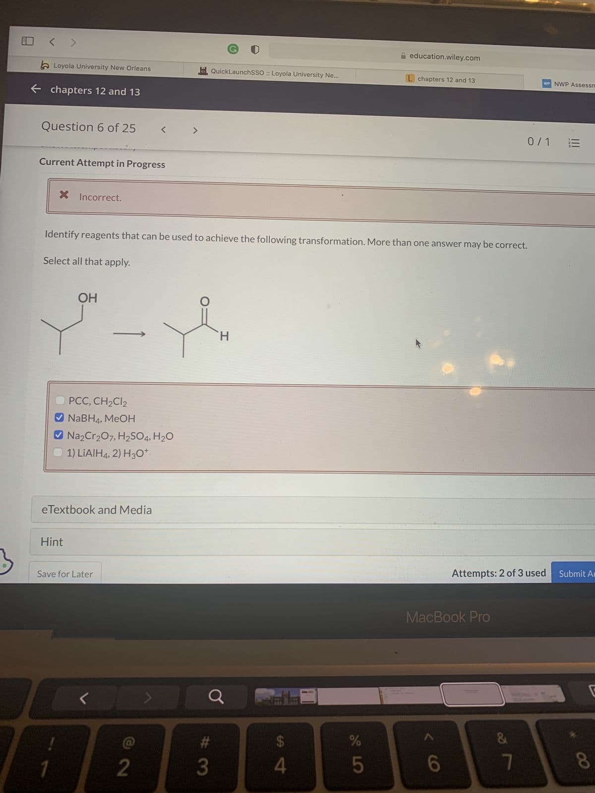 <
Loyola University New Orleans
← chapters 12 and 13
Question 6 of 25
Current Attempt in Progress
X Incorrect.
Select all that apply.
PCC, CH₂Cl2
✓NaBH4, MeOH
Identify reagents that can be used to achieve the following transformation. More than one answer may be correct.
OH
✔ Na₂Cr₂O7, H₂SO4, H₂O
1) LIAIH4, 2) H3O+
eTextbook and Media
Hint
!
Save for Later
>
1
<
2
1111 QuickLaunchSSO :: Loyola University Ne...
Y
T
H
a
#3
SA 4
er de
%
education.wiley.com
1.
L chapters 12 and 13
MacBook Pro
<6
Attempts: 2 of 3 used Submit Ar
&
WP NWP Assessm
7
0/1 =
8