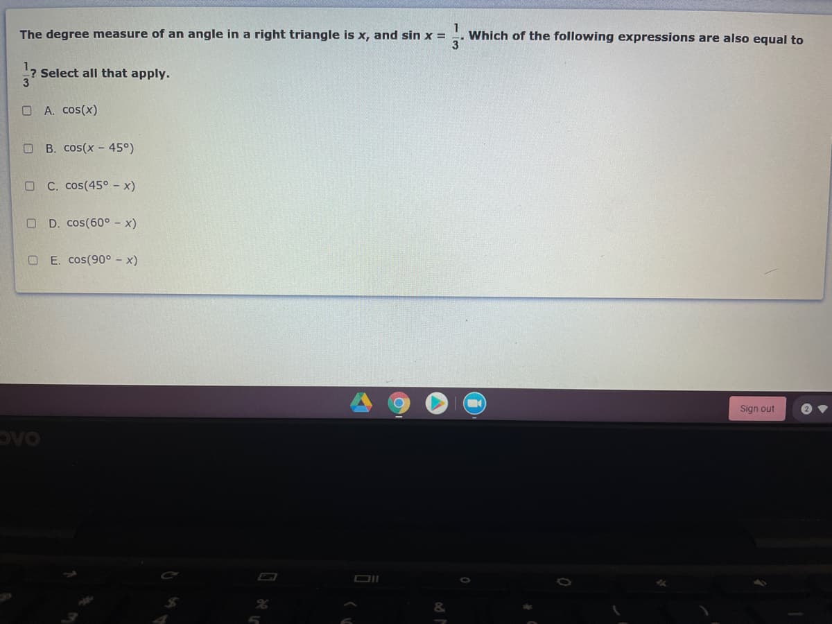 The degree measure of an angle in a right triangle is x, and sin x =
Which of the following expressions are also equal to
Select all that apply.
O A. cos(x)
O B. cos(x - 45°)
O C. cos(45° – x)
D. cos(60° - x)
O E. cos(90° – x)
Sign out
OAC
