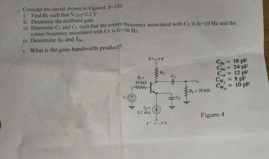 Consider the circuit shown in Figure4. B-120
i. Find Re such that VCEQ 2.2 V
ii. Determine the midband gain
iii. Determine Ce and C such that the corner frequency associated with CE is fe-10 Hz and the
corner frequency associated with Cc is fc - 50 Hz.
iv. Determine fi and fio.
v. What is the gain-bandwidth product?
R₁ =
10 k
ww
V+ = 3 V
lo=
0.2 mA
Rc
V=-3 V
Cc
HH
CE
-0%
R₁ = 20 k
Cbc = 18 pF
Che= 24 pF
Ссе = 12 pF
Cw, = 8 pF
= 10 pF
Cwo
Figure 4