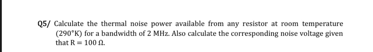 Q5/ Calculate the thermal noise power available from any resistor at room temperature
(290°K) for a bandwidth of 2 MHz. Also calculate the corresponding noise voltage given
that R 100 N.