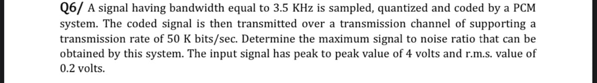 Q6/ A signal having bandwidth equal to 3.5 KHz is sampled, quantized and coded by a PCM
system. The coded signal is then transmitted over a transmission channel of supporting a
transmission rate of 50 K bits/sec. Determine the maximum signal to noise ratio that can be
obtained by this system. The input signal has peak to peak value of 4 volts and r.m.s. value of
0.2 volts.
