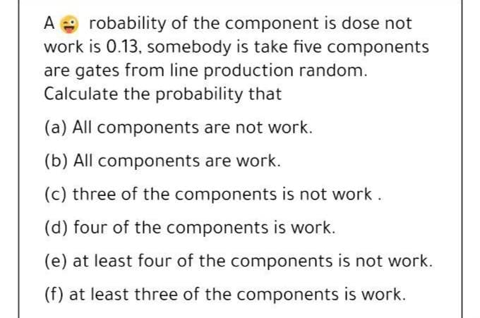 robability of the component is dose not
work is 0.13, somebody is take five components
are gates from line production random.
Calculate the probability that
A
(a) All components are not work.
(b) All components are work.
(c) three of the components is not work .
(d) four of the components is work.
(e) at least four of the components is not work.
(f) at least three of the components is work.
