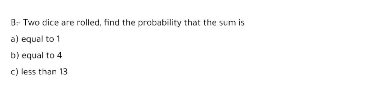 B:- Two dice are rolled, find the probability that the sum is
a) equal to 1
b) equal to 4
c) less than 13
