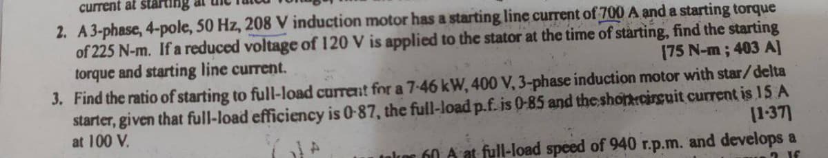 current at starting
2. A3-phase, 4-pole, 50 Hz, 208 V induction motor has a starting line current of 700 A and a starting torque
of 225 N-m. If a reduced voltage of 120 V is applied to the stator at the time of stàrting, find the starting
[75 N-m; 403 A]
torque and starting line current.
3. Find the ratio of starting to full-load current for a 7-46 kW, 400 V, 3-phase induction motor with star/delta
starter, given that full-load efficiency is 0-87, the full-load p.f. is 0-85 and theshonecirguit current is 15 A
[1-37]
at 100 V.
60 A at full-load speed of 940 r.p.m. and develops a
