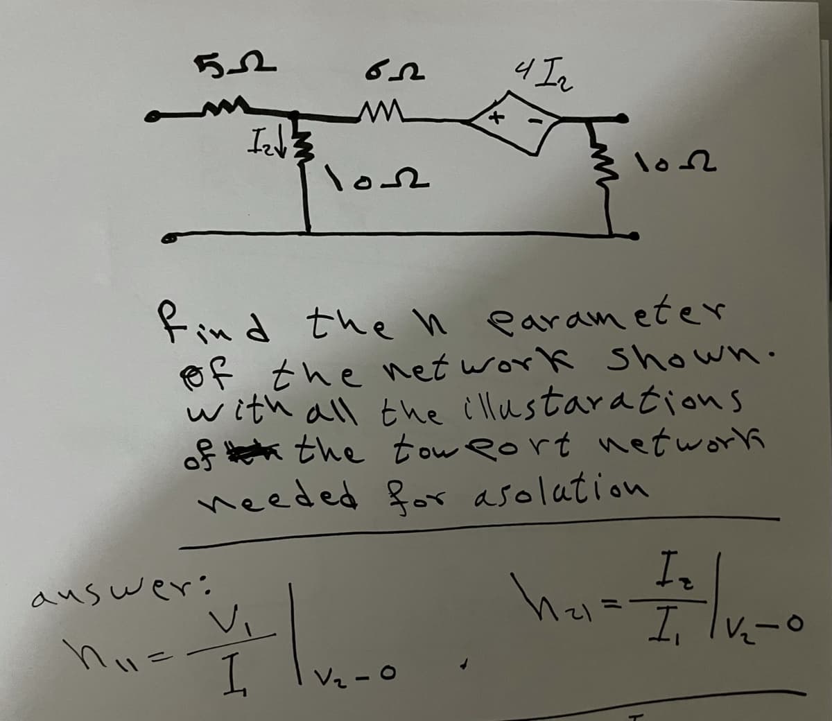 los
lo2
find the n earameter
Ef the net work Shown.
with all the illustarations
of a the tow eort network
needed for asolation
In
auswer:
Vi
I,
Vz - 0
