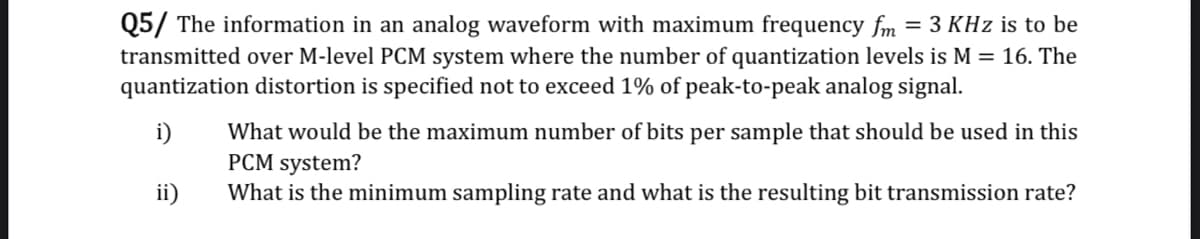 Q5/ The information in an analog waveform with maximum frequency fm = 3 KHz is to be
transmitted over M-level PCM system where the number of quantization levels is M = 16. The
quantization distortion is specified not to exceed 1% of peak-to-peak analog signal.
What would be the maximum number of bits per sample that should be used in this
PCM system?
What is the minimum sampling rate and what is the resulting bit transmission rate?
i)
ii)
