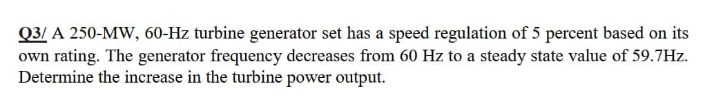 Q3/ A 250-MW, 60-Hz turbine generator set has a speed regulation of 5 percent based on its
own rating. The generator frequency decreases from 60 Hz to a steady state value of 59.7Hz.
Determine the increase in the turbine power output.
