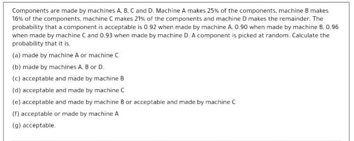 Components are made by machines A. B. C and D. Machine A makes 25% of the components, machine B makes
16% of the components, machine C makes 21% of the components and machine D makes the remainder. The
probability that a component is acceptable is 0.92 when made by machine A. 0.90 when made by machine B, 0.96
when made by machine C and 0.93 when made by machine D. A component is picked at random. Calculate the
probability that it is.
(a) made by machine A or machine C
(b) made by machines A. B or D.
(c) acceptable and made by machine B
(d) acceptable and made by machine C
(e) acceptable and made by machine B or acceptable and made by machine C
(f) acceptable or made by machine A
(g) acceptable.
