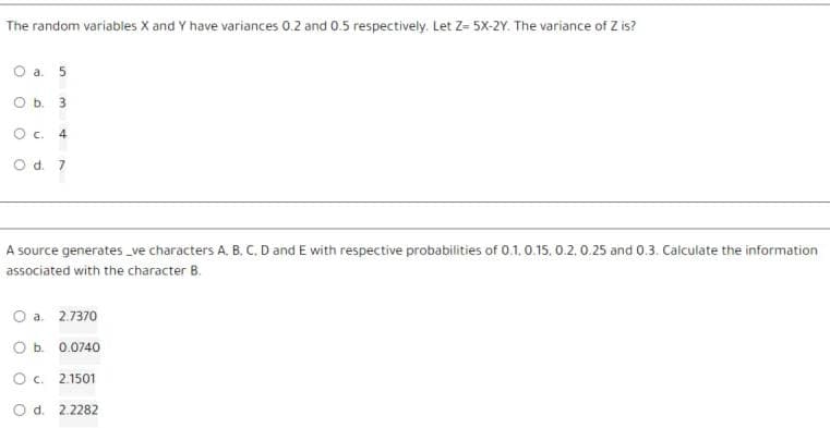 The random variables X and Y have variances 0.2 and 0.5 respectively. Let Z= 5X-2Y. The variance of Z is?
O a. 5
O b. 3
O c. 4
O d. 7
A source generates_ve characters A, B, C, D and E with respective probabilities of 0.1, 0.15. 0.2, 0.25 and 0.3. Calculate the information
associated with the character B.
O a. 2.7370
O b. 0.0740
O c. 2.1501
O d. 2.2282