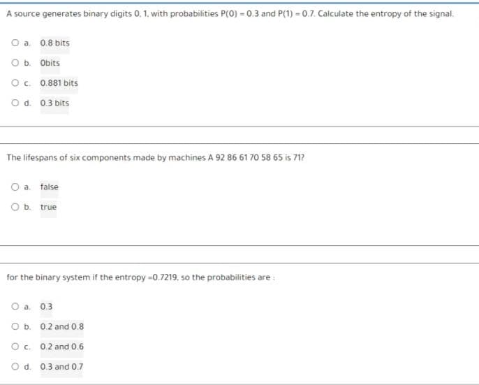 A source generates binary digits 0, 1, with probabilities P(0) = 0.3 and P(1) -0.7. Calculate the entropy of the signal.
O a. 0.8 bits
O b. Obits
OC. 0.881 bits
O d. 0.3 bits
The lifespans of six components made by machines A 92 86 61 70 58 65 is 71?
O a. false
O b. true
for the binary system if the entropy -0.7219, so the probabilities are:
O a. 0.3.
O b. 0.2 and 0.8
O c. 0.2 and 0.6
O d. 0.3 and 0.7