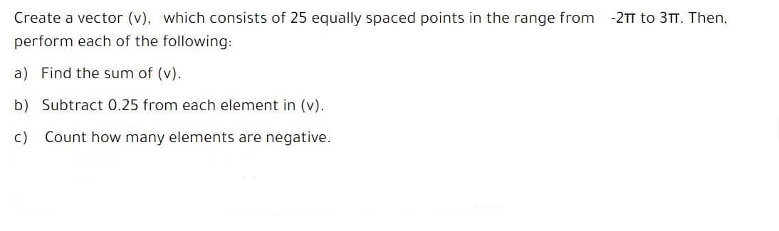 Create a vector (v), which consists of 25 equally spaced points in the range from
-2TT to 3TT. Then,
perform each of the following:
a) Find the sum of (v).
b) Subtract 0.25 from each element in (v).
c)
Count how many elements are negative.
