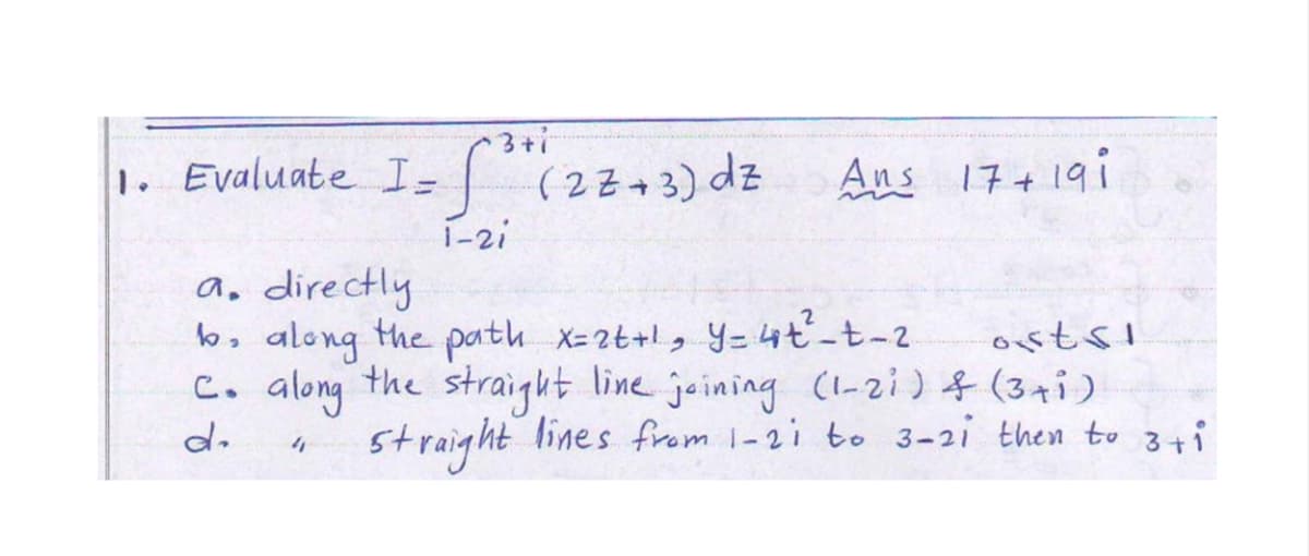 3+i
1. Evaluate Is (22-3) dz Aus 17+19i
1-2i
a, directly
b, along the path x-2t+!, Y= 44ť-t-2
C. along the line joining (1-zi) (3ti)
ostsi
straight
straight lines from 1-2i to 3-2i then to 3i
