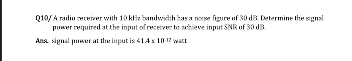 Q10/A radio receiver with 10 kHz bandwidth has a noise figure of 30 dB. Determine the signal
power required at the input of receiver to achieve input SNR of 30 dB.
Ans. signal power at the input is 41.4 x 10-12 watt