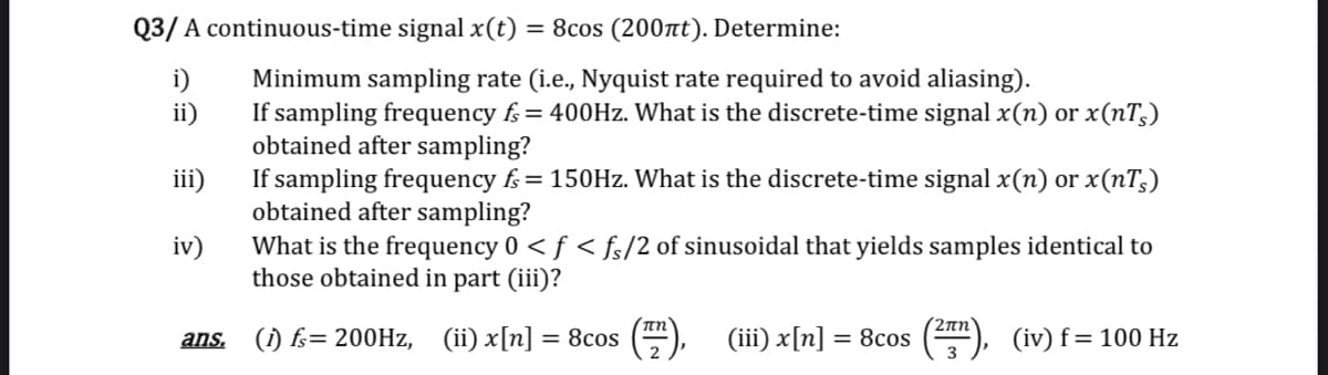 Q3/ A continuous-time signal x(t) = 8cos (200nt). Determine:
i)
Minimum sampling rate (i.e., Nyquist rate required to avoid aliasing).
If sampling frequency fs= 400HZ. What is the discrete-time signal x(n) or x(nT;)
obtained after sampling?
If sampling frequency f= 150Hz. What is the discrete-time signal x(n) or x(nT,)
obtained after sampling?
ii)
iii)
iv)
What is the frequency 0 < f < fs/2 of sinusoidal that yields samples identical to
those obtained in part (iii)?
2πη
ans. (i) fs= 200HZ, (ii) x[n] = 8cos
(iii) x[n] = 8cos
(iv) f= 100 Hz
