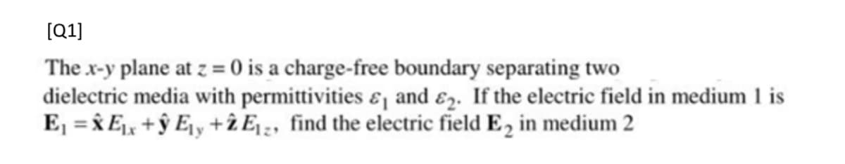 [Q1]
The x-y plane at z = 0 is a charge-free boundary separating two
dielectric media with permittivities ɛ¡ and ɛz. If the electric field in medium 1 is
E, = x E + ŷ E¡y +î Ej;, find the electric field E2 in medium 2
