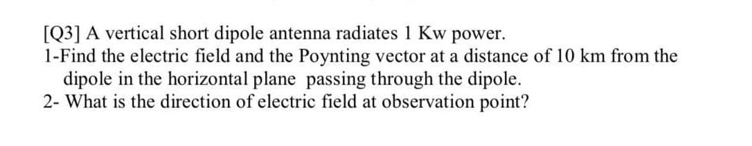 [Q3] A vertical short dipole antenna radiates 1 Kw power.
1-Find the electric field and the Poynting vector at a distance of 10 km from the
dipole in the horizontal plane passing through the dipole.
2- What is the direction of electric field at observation point?
