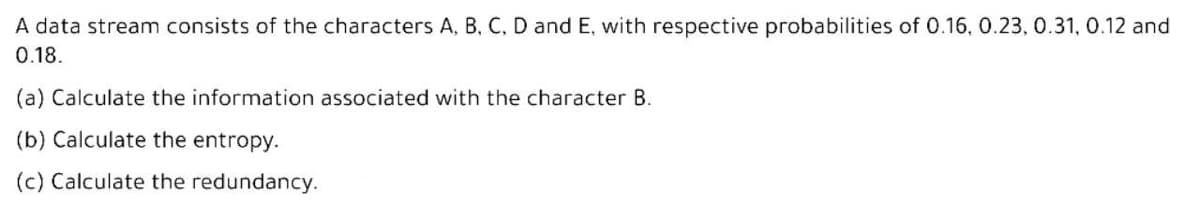 A data stream consists of the characters A, B, C, D and E, with respective probabilities of 0.16, 0.23, 0.31, 0.12 and
0.18.
(a) Calculate the information associated with the character B.
(b) Calculate the entropy.
(c) Calculate the redundancy.
