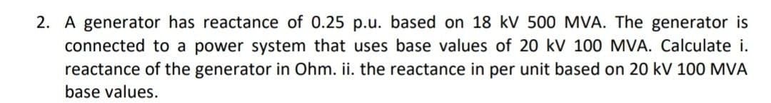 2. A generator has reactance of 0.25 p.u. based on 18 kV 500 MVA. The generator is
connected to a power system that uses base values of 20 kV 100 MVA. Calculate i.
reactance of the generator in Ohm. ii. the reactance in per unit based on 20 kV 100 MVA
base values.