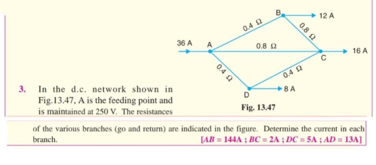 3. In the d.c. network shown in
Fig.13.47, A is the feeding point and
is maintained at 250 V. The resistances
36 A
A
0.4 Ω
0.4 Ω
B
0.8 Ω
D
Fig. 13.47
0.8 Ω
0.4 Ω
8 A
12 A
C
16 A
of the various branches (go and return) are indicated in the figure. Determine the current in each
branch.
[AB = 144A; BC= 2A; DC = 5A; AD = 13A]